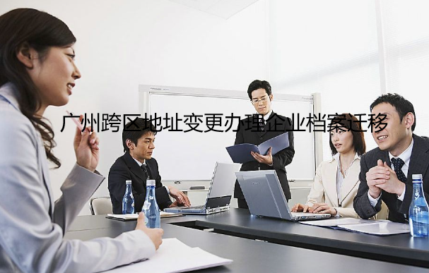 广州跨区地址变更办理企业档案迁移联系地址和电话